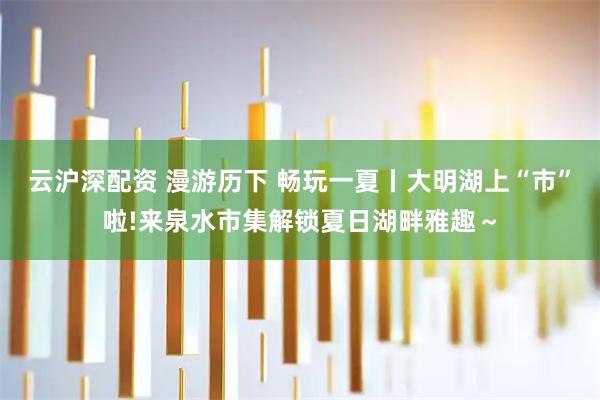 云沪深配资 漫游历下 畅玩一夏丨大明湖上“市”啦!来泉水市集解锁夏日湖畔雅趣～