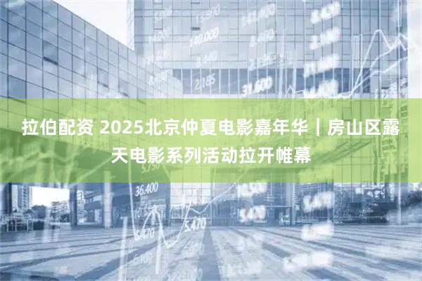 拉伯配资 2025北京仲夏电影嘉年华｜房山区露天电影系列活动拉开帷幕