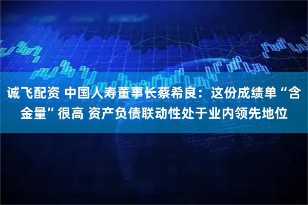 诚飞配资 中国人寿董事长蔡希良:这份成绩单“含金量”很高 资产负债联动性处于业内领先地位