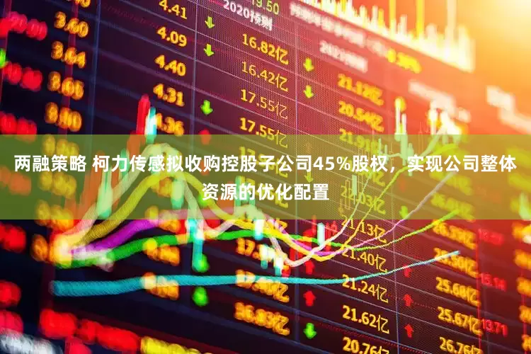 两融策略 柯力传感拟收购控股子公司45%股权，实现公司整体资源的优化配置