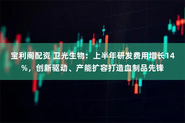 宝利阁配资 卫光生物：上半年研发费用增长14%，创新驱动、产能扩容打造血制品先锋