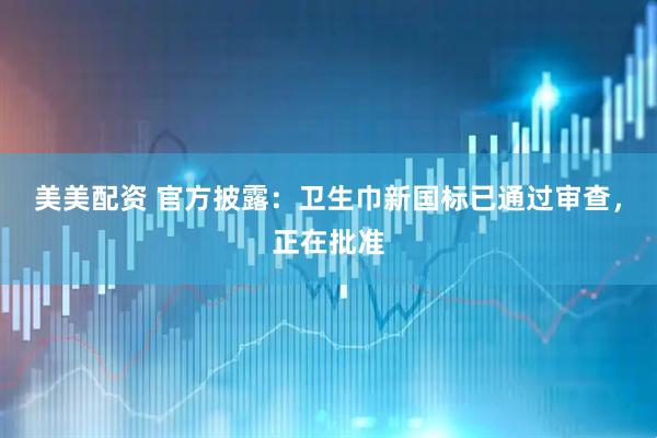 美美配资 官方披露：卫生巾新国标已通过审查，正在批准