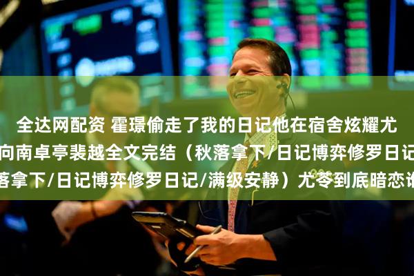 全达网配资 霍璟偷走了我的日记他在宿舍炫耀尤苓小说+霍璟尤苓黎邵向南卓亭裴越全文完结（秋落拿下/日记博弈修罗日记/满级安静）尤苓到底暗恋谁