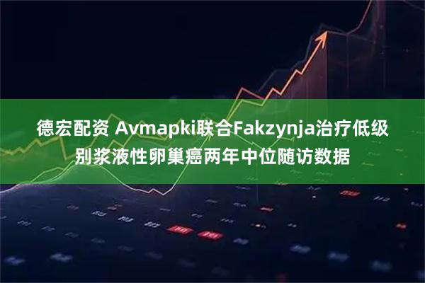 德宏配资 Avmapki联合Fakzynja治疗低级别浆液性卵巢癌两年中位随访数据