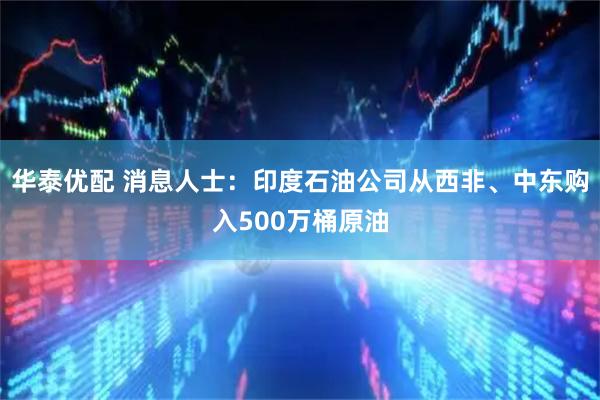 华泰优配 消息人士：印度石油公司从西非、中东购入500万桶原油